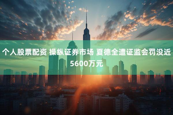 个人股票配资 操纵证券市场 夏德全遭证监会罚没近5600万元