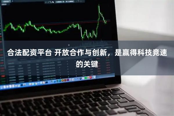 合法配资平台 开放合作与创新，是赢得科技竞速的关键
