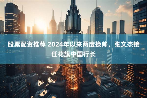 股票配资推荐 2024年以来两度换帅，张文杰接任花旗中国行长