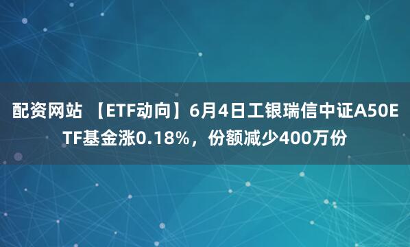 配资网站 【ETF动向】6月4日工银瑞信中证A50ETF基金涨0.18%，份额减少400万份