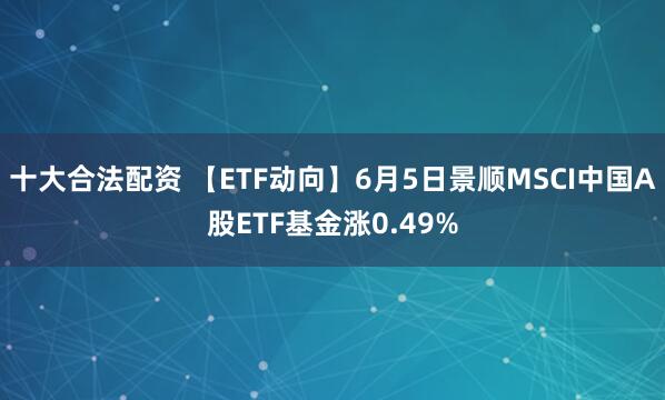 十大合法配资 【ETF动向】6月5日景顺MSCI中国A股ETF基金涨0.49%