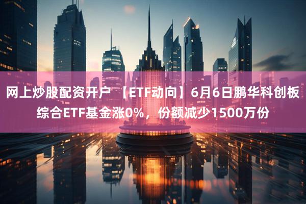 网上炒股配资开户 【ETF动向】6月6日鹏华科创板综合ETF基金涨0%，份额减少1500万份