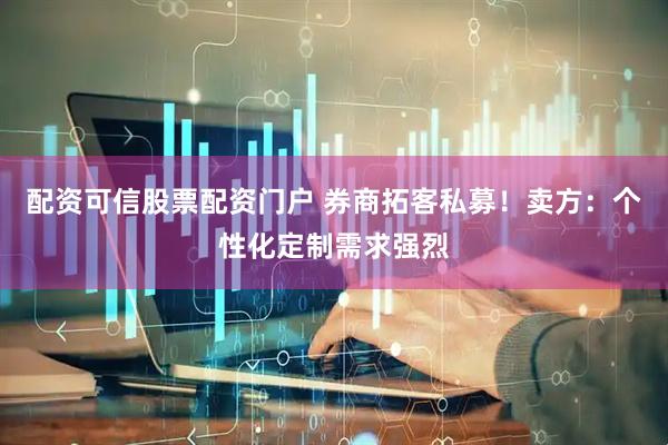 配资可信股票配资门户 券商拓客私募！卖方：个性化定制需求强烈