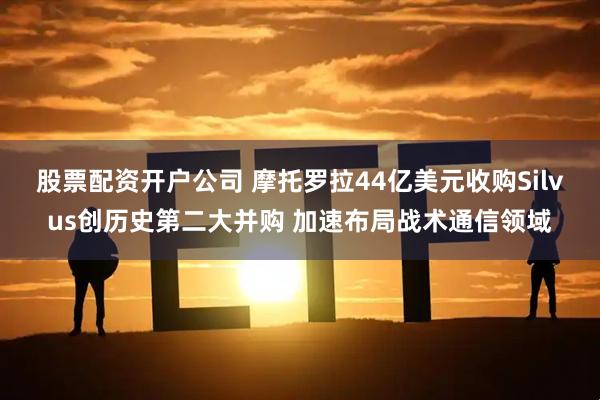 股票配资开户公司 摩托罗拉44亿美元收购Silvus创历史第二大并购 加速布局战术通信领域