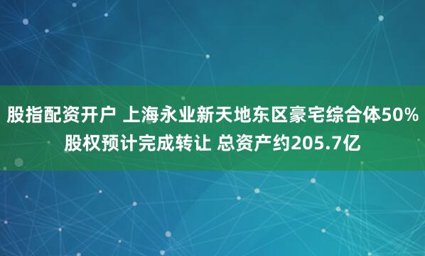 股指配资开户 上海永业新天地东区豪宅综合体50%股权预计完成转让 总资产约205.7亿