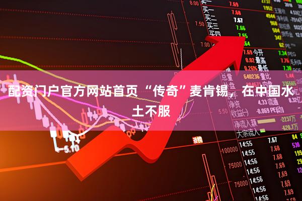 配资门户官方网站首页 “传奇”麦肯锡，在中国水土不服