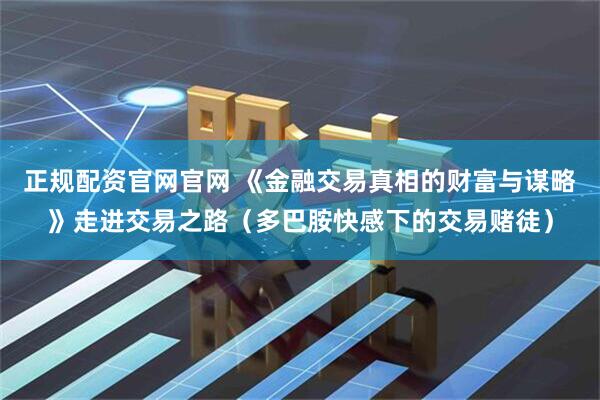 正规配资官网官网 《金融交易真相的财富与谋略》走进交易之路（多巴胺快感下的交易赌徒）