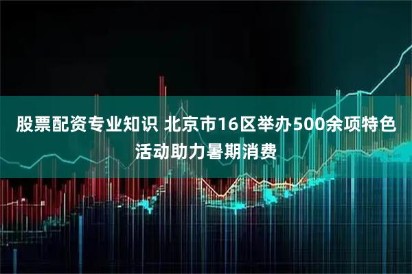 股票配资专业知识 北京市16区举办500余项特色活动助力暑期消费