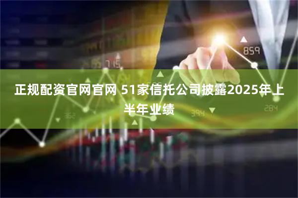 正规配资官网官网 51家信托公司披露2025年上半年业绩