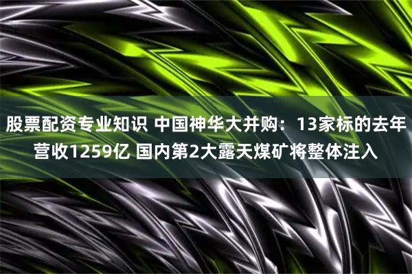 股票配资专业知识 中国神华大并购：13家标的去年营收1259亿 国内第2大露天煤矿将整体注入