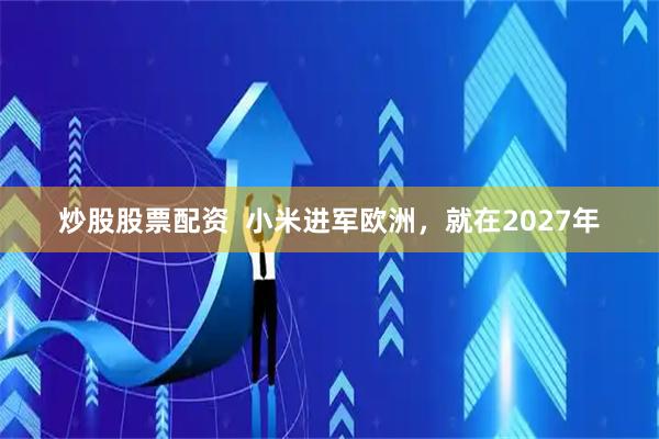 炒股股票配资  小米进军欧洲，就在2027年
